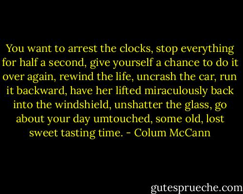 You want to arrest the clocks, stop everything for half a second, give yourself a chance to do it over again, rewind the life, uncrash the car, run it backward, have her lifted miraculously back into the windshield, unshatter the glass, go about your day umtouched, some old, lost sweet tasting time. - Colum McCann