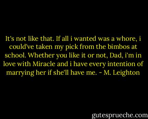 It's not like that. If all i wanted was a whore, i could've taken my pick from the bimbos at school. Whether you like it or not, Dad, i'm in love with Miracle and i have every intention of marrying her if she'll have me. - M. Leighton