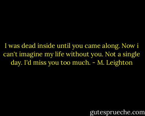 I was dead inside until you came along. Now i can't imagine my life without you. Not a single day. I'd miss you too much. - M. Leighton