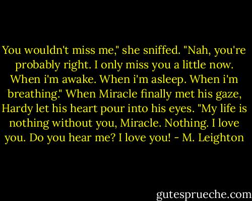 You wouldn't miss me," she sniffed. "Nah, you're probably right. I only miss you a little now. When i'm awake. When i'm asleep. When i'm breathing." When Miracle finally met his gaze, Hardy let his heart pour into his eyes. "My life is nothing without you, Miracle. Nothing. I love you. Do you hear me? I love you! - M. Leighton