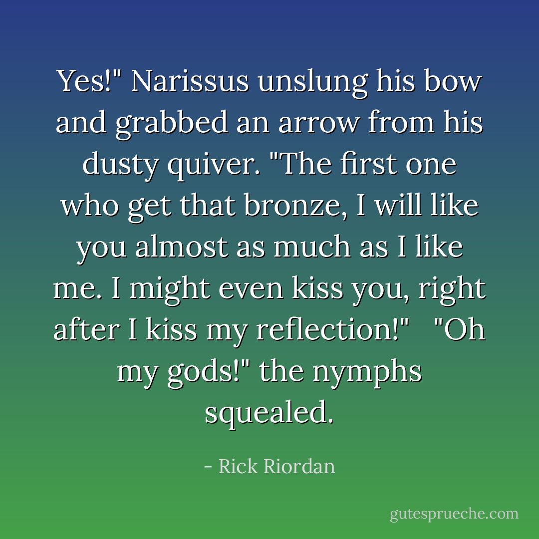 Yes!" Narissus unslung his bow and grabbed an arrow from his dusty quiver. "The first one who get that bronze, I will like you <i>almost</i> as much as I like me. I might even kiss you, right after I kiss my reflection!" <br /><br />"Oh my gods!" the nymphs squealed. - Rick Riordan