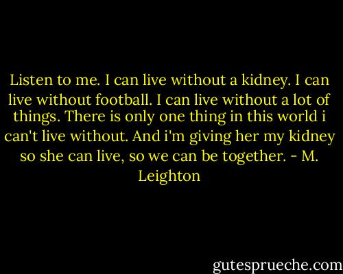 Listen to me. I can live without a kidney. I can live without football. I can live without a lot of things. There is only one thing in this world i can't live without. And i'm giving her my kidney so she can live, so we can be together. - M. Leighton