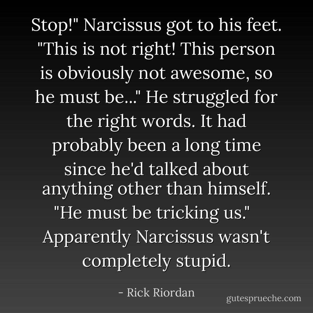Stop!" Narcissus got to his feet. "This is not right! This person is obviously not awesome, so he must be..." He struggled for the right words. It had probably been a long time since he'd talked about anything other than himself. "He must be tricking us." <br /><br />Apparently Narcissus wasn't completely stupid. - Rick Riordan