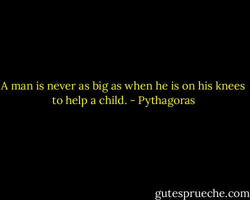 A man is never as big as when he is on his knees to help a child. - Pythagoras