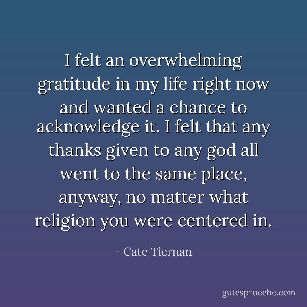 I felt an overwhelming gratitude in my life right now and wanted a chance to acknowledge it. I felt that any thanks given to any god all went to the same place, anyway, no matter what religion you were centered in. - Cate Tiernan