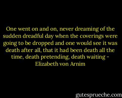 One went on and on, never dreaming of the sudden dreadful day when the coverings were going to be dropped and one would see it was death after all, that it had been death all the time, death pretending, death waiting - Elizabeth von Arnim