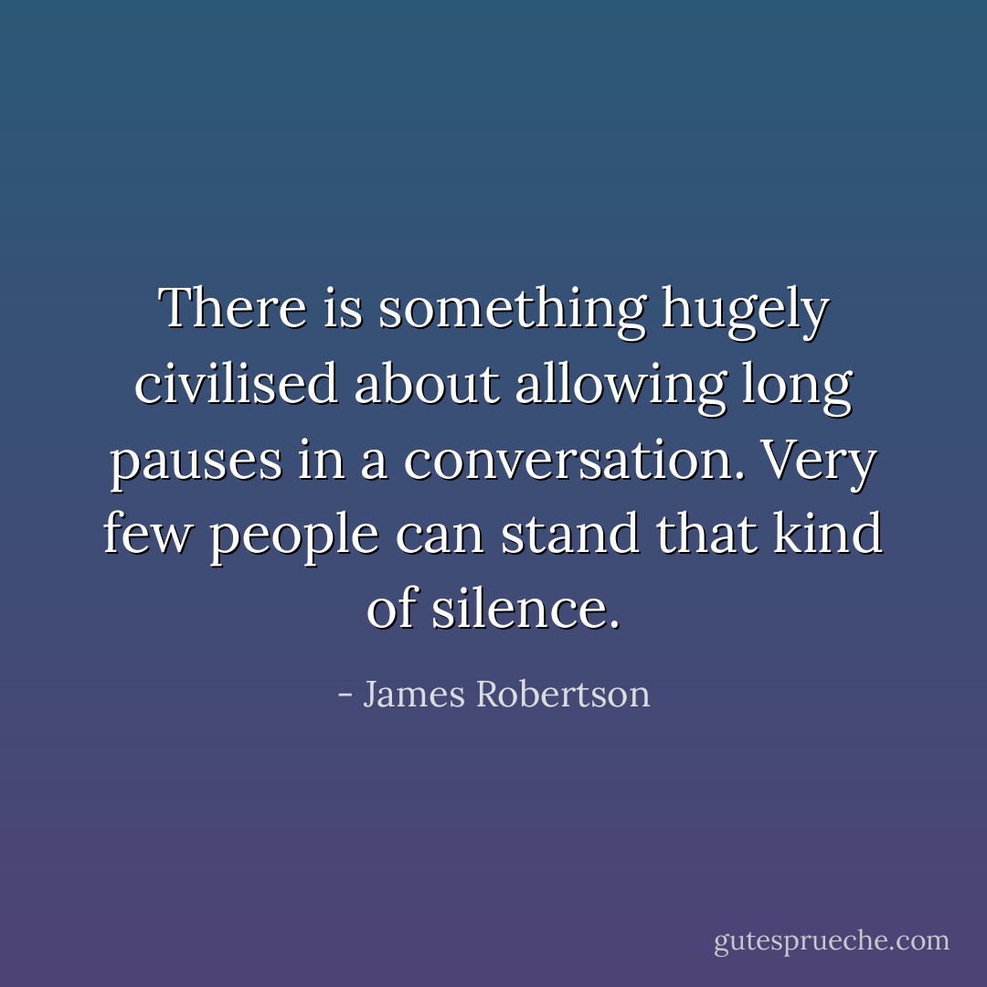 There is something hugely civilised about allowing long pauses in a conversation. Very few people can stand that kind of silence. - James Robertson