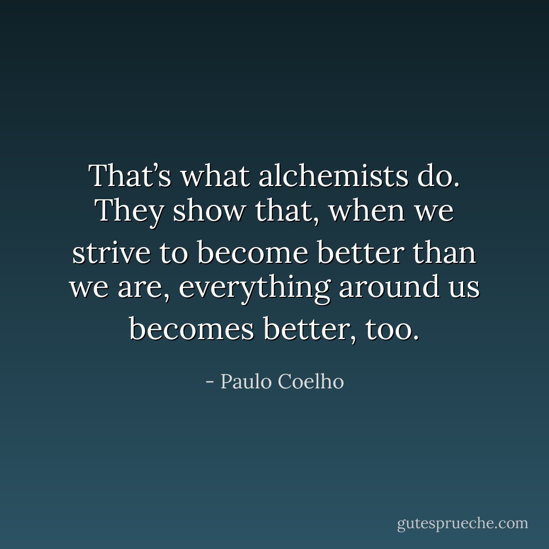 That’s what alchemists do. They show that, when we strive to become better than we are, everything around us becomes better, too. - Paulo Coelho