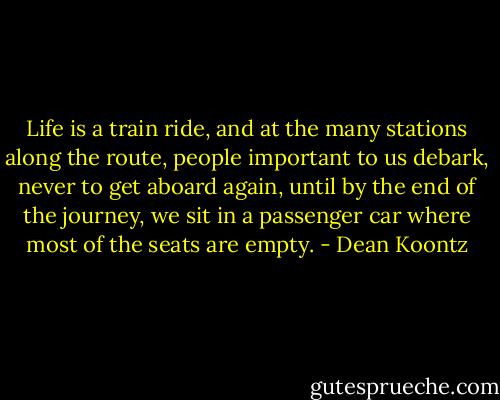 Life is a train ride, and at the many stations along the route, people important to us debark, never to get aboard again, until by the end of the journey, we sit in a passenger car where most of the seats are empty. - Dean Koontz