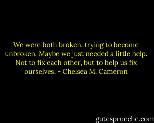 We were both broken, trying to become unbroken. Maybe we just needed a little help. Not to fix each other, but to help us fix ourselves. - Chelsea M. Cameron