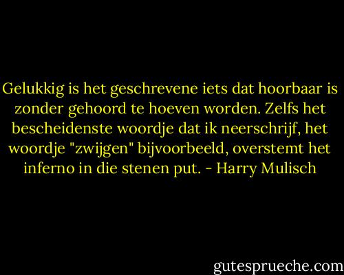 Gelukkig is het geschrevene iets dat hoorbaar is zonder gehoord te hoeven worden. Zelfs het bescheidenste woordje dat ik neerschrijf, het woordje "zwijgen" bijvoorbeeld, overstemt het inferno in die stenen put. - Harry Mulisch