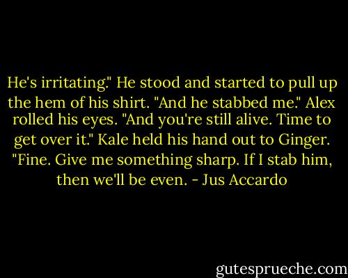 He's irritating." He stood and started to pull up the hem of his shirt. "And he stabbed me."<br />Alex rolled his eyes. "And you're still alive. Time to get over it."<br />Kale held his hand out to Ginger. "Fine. Give me something sharp. If I stab him, then we'll be even. - Jus Accardo
