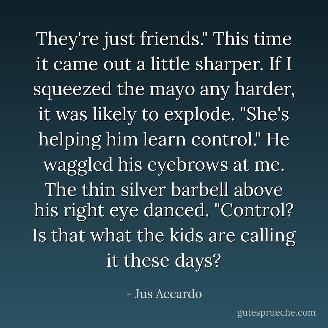 They're just friends." This time it came out a little sharper. If I squeezed the mayo any harder, it was likely to explode. "She's helping him learn control."<br />He waggled his eyebrows at me. The thin silver barbell above his right eye danced. "Control? Is that what the kids are calling it these days? - Jus Accardo