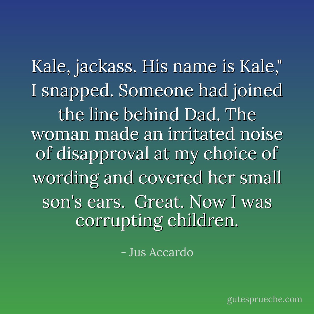 Kale, jackass. His name is Kale," I snapped. Someone had joined the line behind Dad. The woman made an irritated noise of disapproval at my choice of wording and covered her small son's ears.<br /><br />Great. Now I was corrupting children. - Jus Accardo