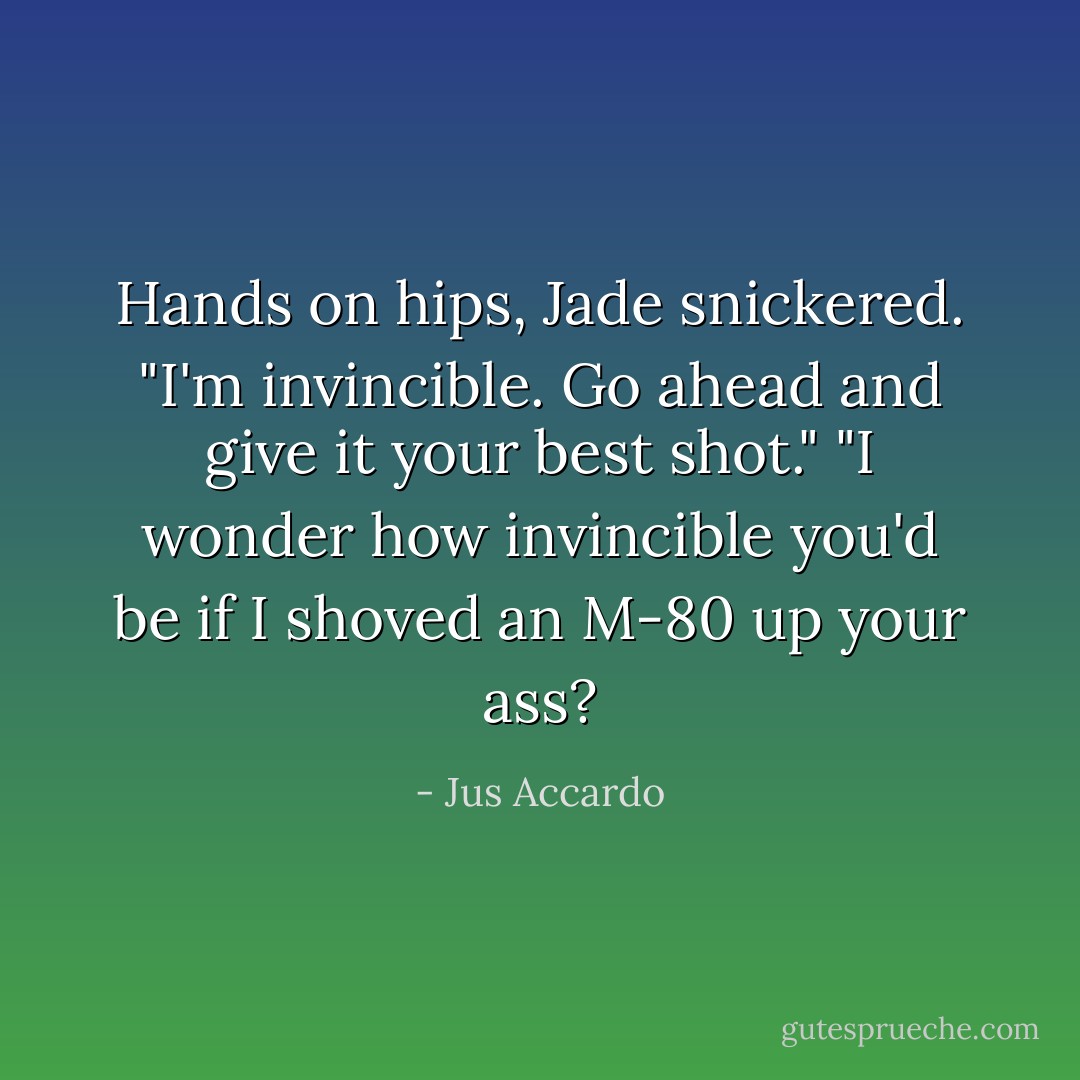 Hands on hips, Jade snickered. "I'm invincible. Go ahead and give it your best shot."<br />"I wonder how invincible you'd be if I shoved an M-80 up your ass? - Jus Accardo