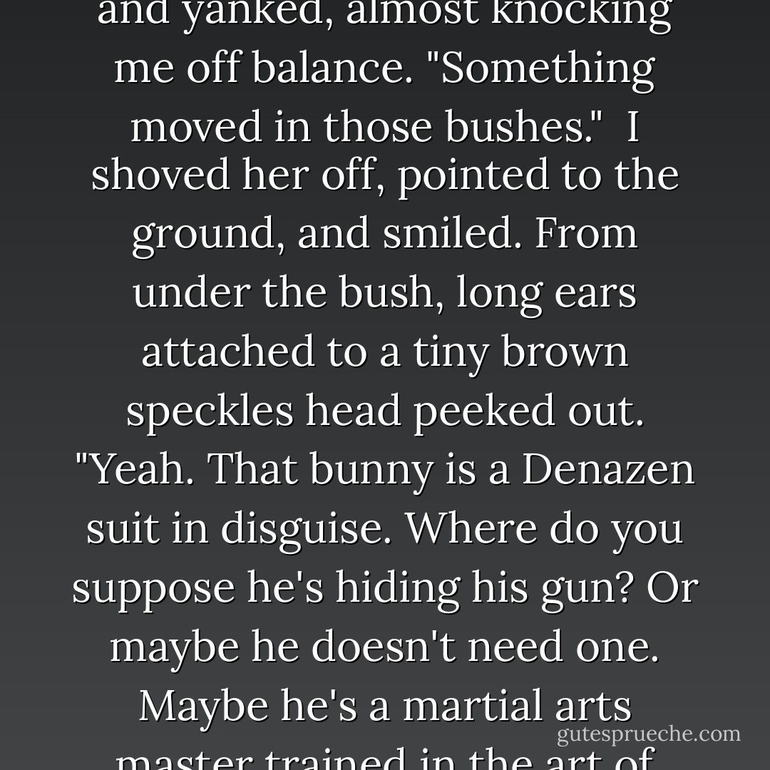 Ohmygod," Jade whispered, panicked. She grabbed my arm and yanked, almost knocking me off balance. "Something moved in those bushes."<br /><br />I shoved her off, pointed to the ground, and smiled. From under the bush, long ears attached to a tiny brown speckles head peeked out. "Yeah. That bunny is a Denazen suit in disguise. Where do you suppose he's hiding his gun? Or maybe he doesn't need one. Maybe he's a martial arts master trained in the art of kickassery. - Jus Accardo
