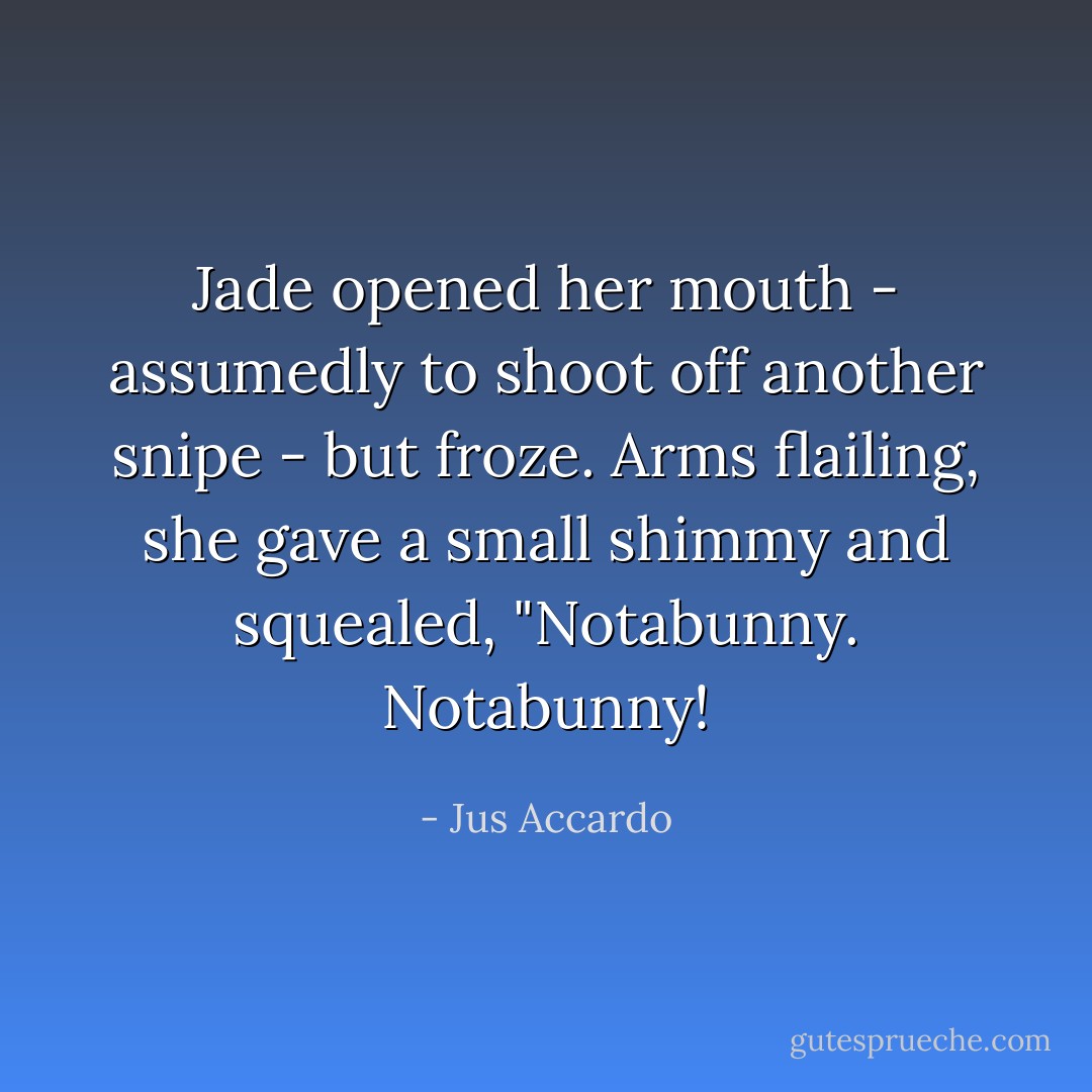 Jade opened her mouth - assumedly to shoot off another snipe - but froze. Arms flailing, she gave a small shimmy and squealed, "Notabunny. Notabunny! - Jus Accardo