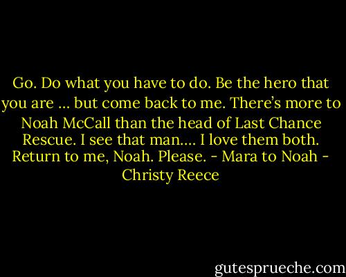 Go. Do what you have to do. Be the hero that you are … but come back to me. There’s more to Noah McCall than the head of Last Chance Rescue. I see that man.… I love them both. Return to me, Noah. Please. - Mara to Noah - Christy Reece