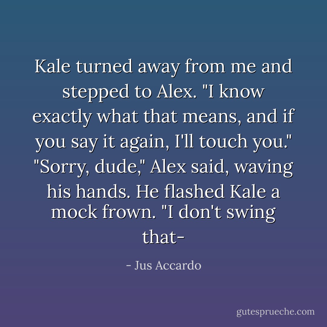 Kale turned away from me and stepped to Alex. "I know exactly what that means, and if you say it again, I'll touch you."<br />"Sorry, dude," Alex said, waving his hands. He flashed Kale a mock frown. "I don't swing that- - Jus Accardo