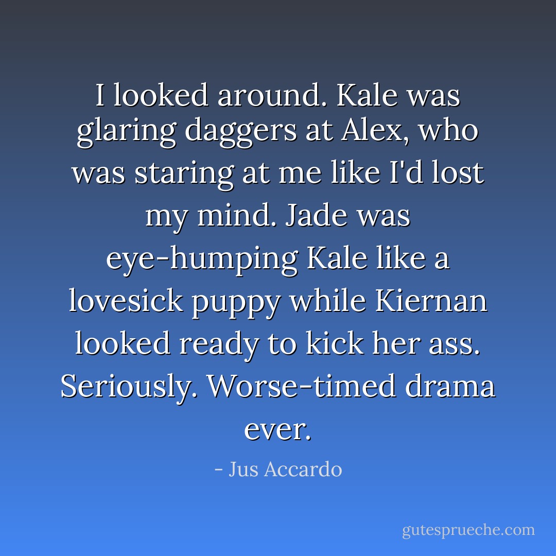 I looked around. Kale was glaring daggers at Alex, who was staring at me like I'd lost my mind. Jade was eye-humping Kale like a lovesick puppy while Kiernan looked ready to kick her ass.<br />Seriously. Worse-timed drama ever. - Jus Accardo
