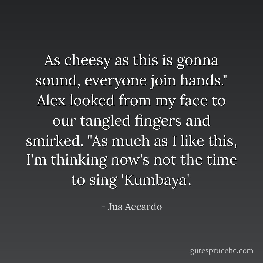 As cheesy as this is gonna sound, everyone join hands."<br />Alex looked from my face to our tangled fingers and smirked. "As much as I like this, I'm thinking now's not the time to sing 'Kumbaya'. - Jus Accardo
