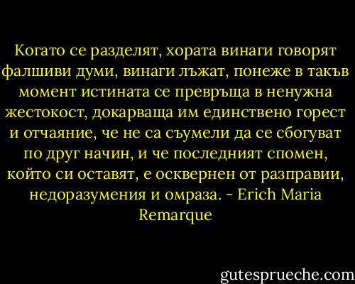Когато се разделят, хората винаги говорят фалшиви думи, винаги лъжат, понеже в такъв момент истината се превръща в ненужна жестокост, докарваща им единствено горест и отчаяние, че не са съумели да се сбогуват по друг начин, и че последният спомен, който си оставят, е осквернен от разправии, недоразумения и омраза. - Erich Maria Remarque