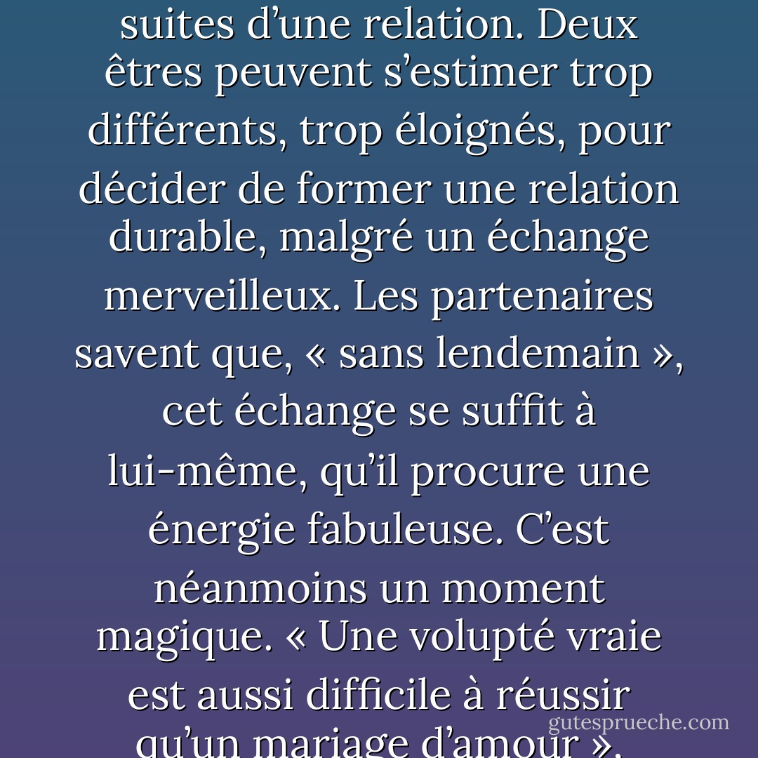 Le fait de ne pas prolonger l’expérience amoureuse n’est pas un critère de validité en soi. Dans la rencontre attentionnée avec l’autre, l’individu est électrisé. Dans la rencontre de deux corps s’exalte une sensation de vie intense. Aussi la passion n’est-elle pas toujours liée à la suite de l’événement : il est fréquent de rencontrer sensuellement quelqu’un sans vivre ensuite avec lui. Il faut disjoindre la grâce de la rencontre, qui est éblouissement réciproque, des suites d’une relation. Deux êtres peuvent s’estimer trop différents, trop éloignés, pour décider de former une relation durable, malgré un échange merveilleux. Les partenaires savent que, « sans lendemain », cet échange se suffit à lui-même, qu’il procure une énergie fabuleuse. C’est néanmoins un moment magique. « Une volupté vraie est aussi difficile à réussir qu’un mariage d’amour », estime Vladimir Jankélévitch (1949). Il ne s’agit pas de ce que l’on appelle communément l’<i>état amoureux</i>, aussi cette forme de relation est toujours niée, vulgarisée, ramenée à un échange libertin, de pur sexe, instrumental, intéressé, etc. Pourtant l’apport émotionnel, sensuel, énergétique, affectif, amoureux peut avoir des répercussions plus grandes dans l’histoire de vie de la personne que des années de vie conjugale. - Serge Chaumier
