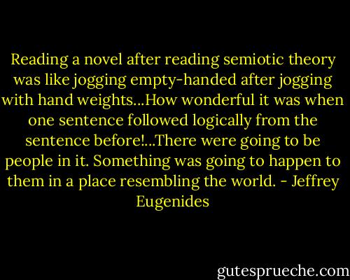 Reading a novel after reading semiotic theory was like jogging empty-handed after jogging with hand weights...How wonderful it was when one sentence followed logically from the sentence before!...There were going to be people in it. Something was going to happen to them in a place resembling the world. - Jeffrey Eugenides