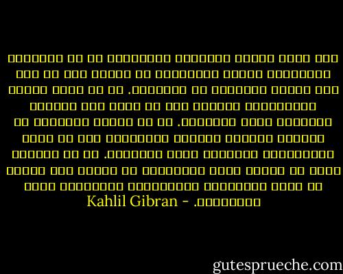 وما يكون العمل الممزوج بالحبَّ؟<br />هو أن تَنْسجَ الثَّوبَ بخيوط مَسْلولة من قلبك، كما لو كان هذا الثوب سيرتديه من تُحِبَّ.<br />هو أن تبني دارًا والمحبّةُ رائدك، كما لو كانت هذه الدّار ستَضمُّ مَنْ تُحِبُّ.<br />هو أن تنثرَ البذورَ في حَنان، وتجمعَ حَصادك مبتهجًا، كما لو كانت الثَّمارُ سيأكلها مَنْ تُحِبُّ.<br />هو أن تنفَحَ كلَّ ما تصنعه يداك بنَسْمَة من روحك، وأن تُدرك أن كلَّ الراحلين المباركين مُلتفّون حولك يُراقبون. - Kahlil Gibran