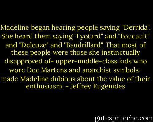 Madeline began hearing people saying "Derrida". She heard them saying "Lyotard" and "Foucault" and "Deleuze" and "Baudrillard". That most of these people were those she instinctually disapproved of- upper-middle-class kids who wore Doc Martens and anarchist symbols- made Madeline dubious about the value of their enthusiasm. - Jeffrey Eugenides