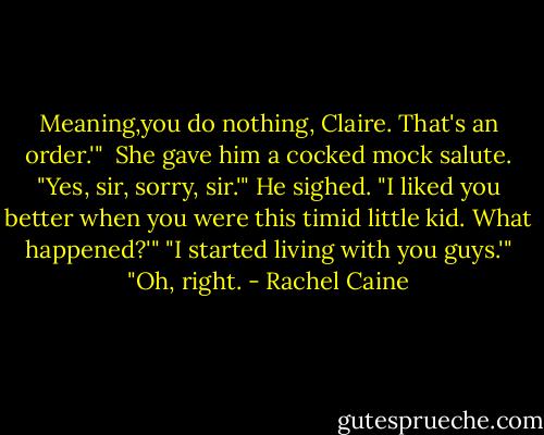 Meaning,you do nothing, Claire. That's an order.'"<br /><br />She gave him a cocked mock salute. "Yes, sir, sorry, sir.'"<br />He sighed. "I liked you better when you were this timid little kid. What happened?'"<br />"I started living with you guys.'"<br />"Oh, right. - Rachel Caine