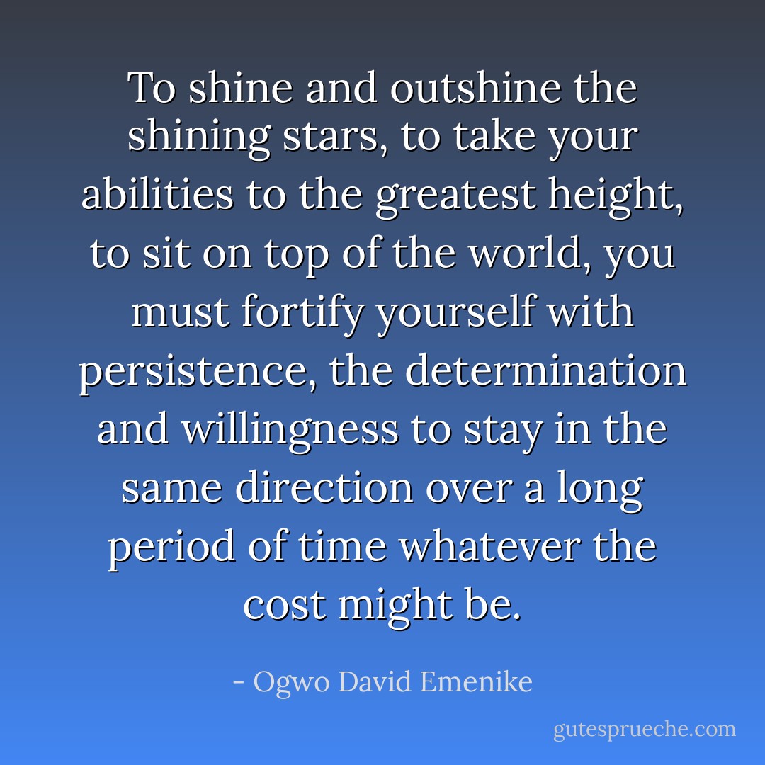 To shine and outshine the shining stars, to take your abilities to the greatest height, to sit on top of the world, you must fortify yourself with persistence, the determination and willingness to stay in the same direction over a long period of time whatever the cost might be. - Ogwo David Emenike