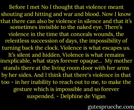 Before I met No I thought that violence meant shouting and hitting and war and blood. Now I know that there can also be violence in silence and that it’s sometimes invisible to the naked eye. There’s violence in the time that conceals wounds, the relentless succession of days, the impossibility of turning back the clock. Violence is what escapes us. It’s silent and hidden. Violence is what remains inexplicable, what stays forever opaque...<br /><br />My mother stands there at the living room door with her arms by her sides. And I think that there's violence in that too - in her inability to reach out to me, to make the gesture which is impossible and so forever suspended. - Delphine de Vigan