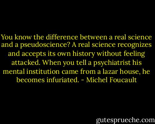 You know the difference between a real science and a pseudoscience? A real science recognizes and accepts its own history without feeling attacked. When you tell a psychiatrist his mental institution came from a lazar house, he becomes infuriated. - Michel Foucault