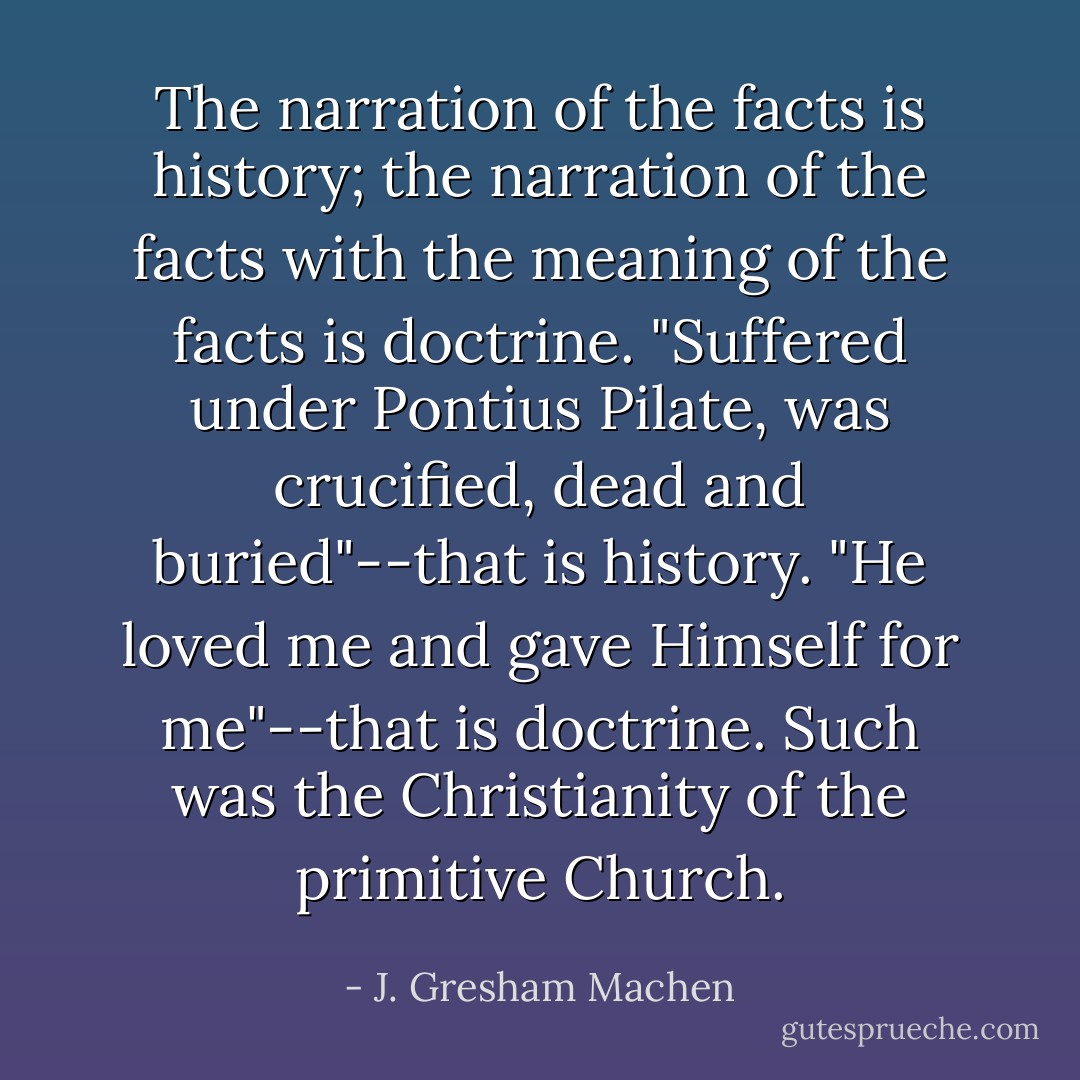 The narration of the facts is history; the narration of the facts with the meaning of the facts is doctrine. "Suffered under Pontius Pilate, was crucified, dead and buried"--that is history. "He loved me and gave Himself for me"--that is doctrine. Such was the Christianity of the primitive Church. - J. Gresham Machen
