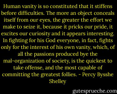Human vanity is so constituted that it stiffens before difficulties. The more an object conceals itself from our eyes, the greater the effort we make to seize it, because it pricks our pride, it excites our curiosity and it appears interesting. In fighting for his God everyone, in fact, fights only for the interest of his own vanity, which, of all the passions produced bye the mal-organization of society, is the quickest to take offense, and the most capable of committing the greatest follies. - Percy Bysshe Shelley