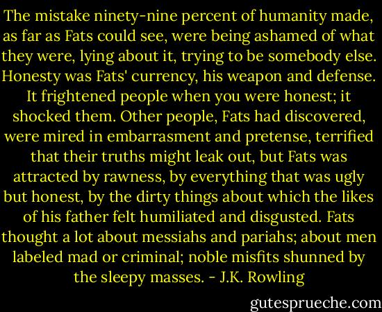 The mistake ninety-nine percent of humanity made, as far as Fats could see, were being ashamed of what they were, lying about it, trying to be somebody else. Honesty was Fats' currency, his weapon and defense. It frightened people when you were honest; it shocked them. Other people, Fats had discovered, were mired in embarrasment and pretense, terrified that their truths might leak out, but Fats was attracted by rawness, by everything that was ugly but honest, by the dirty things about which the likes of his father felt humiliated and disgusted. Fats thought a lot about messiahs and pariahs; about men labeled mad or criminal; noble misfits shunned by the sleepy masses. - J.K. Rowling