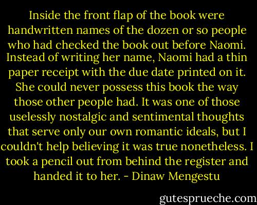 Inside the front flap of the book were handwritten names of the dozen or so people who had checked the book out before Naomi. Instead of writing her name, Naomi had a thin paper receipt with the due date printed on it. She could never possess this book the way those other people had. It was one of those uselessly nostalgic and sentimental thoughts that serve only our own romantic ideals, but I couldn't help believing it was true nonetheless. I took a pencil out from behind the register and handed it to her. - Dinaw Mengestu