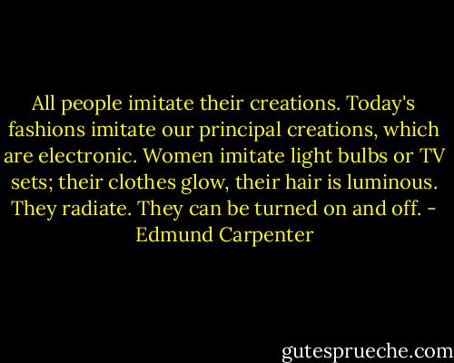 All people imitate their creations. Today's fashions imitate our principal creations, which are electronic. Women imitate light bulbs or TV sets; their clothes glow, their hair is luminous. They radiate. They can be turned on and off. - Edmund Carpenter