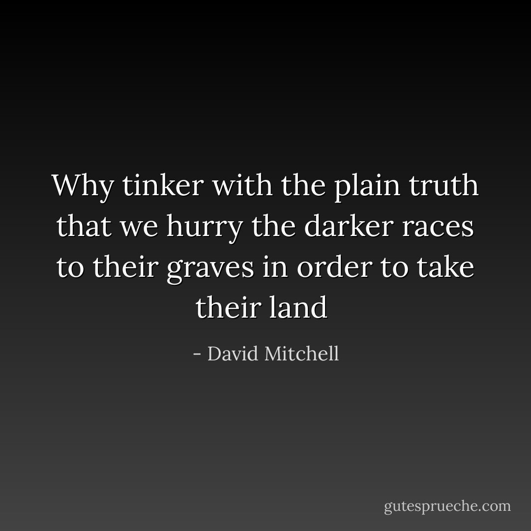 Why tinker with the plain truth that we hurry the darker races to their graves in order to take their land  - David Mitchell