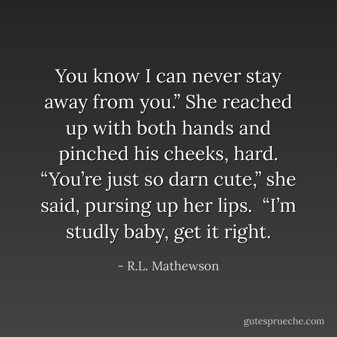 You know I can never stay away from you.” She reached up with both hands and pinched his cheeks, hard. “You’re just so darn cute,” she said, pursing up her lips. <br />“I’m studly baby, get it right. - R.L. Mathewson
