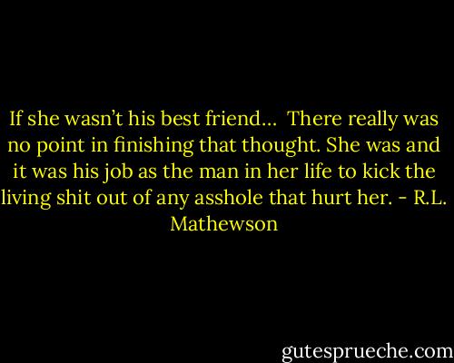 If she wasn’t his best friend… <br />There really was no point in finishing that thought. She was and it was his job as the man in her life to kick the living shit out of any asshole that hurt her. - R.L. Mathewson