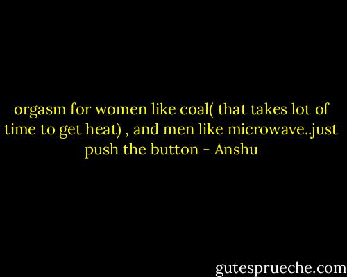 orgasm for women like coal( that takes lot of time to get heat) , and men like microwave..just push the button - Anshu