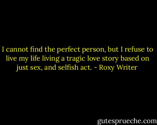 I cannot find the perfect person, but I refuse to live my life living a tragic love story based on just sex, and selfish act. - Roxy Writer