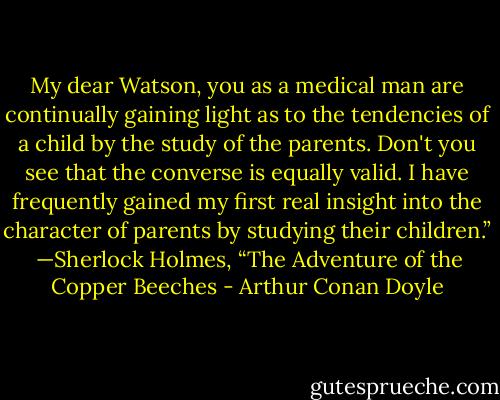 My dear Watson, you as a medical man are continually gaining light as to the tendencies of a child by the study of the parents. Don't you see that the converse is equally valid. I have frequently gained my first real insight into the character of parents by studying their children.”<br /><br />—Sherlock Holmes, “The Adventure of the Copper Beeches - Arthur Conan Doyle