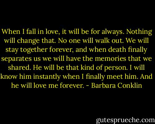 When I fall in love, it will be for always. Nothing will change that. No one will walk out. We will stay together forever, and when death finally separates us we will have the memories that we shared. He will be that kind of person. I will know him instantly when I finally meet him. And he will love me forever. - Barbara Conklin