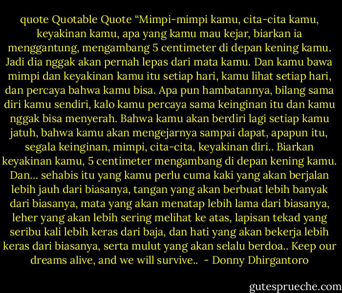 quote<br />Quotable Quote<br />“Mimpi-mimpi kamu, cita-cita kamu, keyakinan kamu, apa yang kamu mau kejar, biarkan ia menggantung, mengambang 5 centimeter di depan kening kamu. Jadi dia nggak akan pernah lepas dari mata kamu. Dan kamu bawa mimpi dan keyakinan kamu itu setiap hari, kamu lihat setiap hari, dan percaya bahwa kamu bisa.<br />Apa pun hambatannya, bilang sama diri kamu sendiri, kalo kamu percaya sama keinginan itu dan kamu nggak bisa menyerah. Bahwa kamu akan berdiri lagi setiap kamu jatuh, bahwa kamu akan mengejarnya sampai dapat, apapun itu, segala keinginan, mimpi, cita-cita, keyakinan diri..<br />Biarkan keyakinan kamu, 5 centimeter mengambang di depan kening kamu. Dan… sehabis itu yang kamu perlu cuma kaki yang akan berjalan lebih jauh dari biasanya, tangan yang akan berbuat lebih banyak dari biasanya, mata yang akan menatap lebih lama dari biasanya, leher yang akan lebih sering melihat ke atas, lapisan tekad yang seribu kali lebih keras dari baja, dan hati yang akan bekerja lebih keras dari biasanya, serta mulut yang akan selalu berdoa..<br />Keep our dreams alive, and we will survive..<br /> - Donny Dhirgantoro
