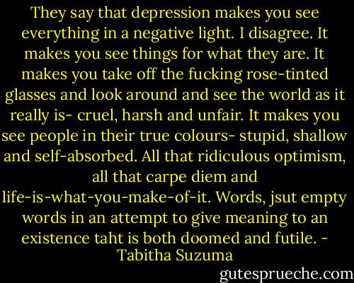 They say that depression makes you see everything in a negative light. I disagree. It makes you see things for what they are. It makes you take off the fucking rose-tinted glasses and look around and see the world as it really is- cruel, harsh and unfair. It makes you see people in their true colours- stupid, shallow and self-absorbed. All that ridiculous optimism, all that carpe diem and life-is-what-you-make-of-it. Words, jsut empty words in an attempt to give meaning to an existence taht is both doomed and futile. - Tabitha Suzuma