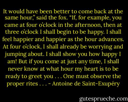 It would have been better to come back at the same hour,” said the fox. “If, for example, you came at four o’clock in the afternoon, then at three o’clock I shall begin to be happy. I shall feel happier and happier as the hour advances. At four o’clock, I shall already be worrying and jumping about. I shall show you how happy I am! But if you come at just any time, I shall never know at what hour my heart is to be ready to greet you . . . One must observe the proper rites . . . - Antoine de Saint-Exupéry
