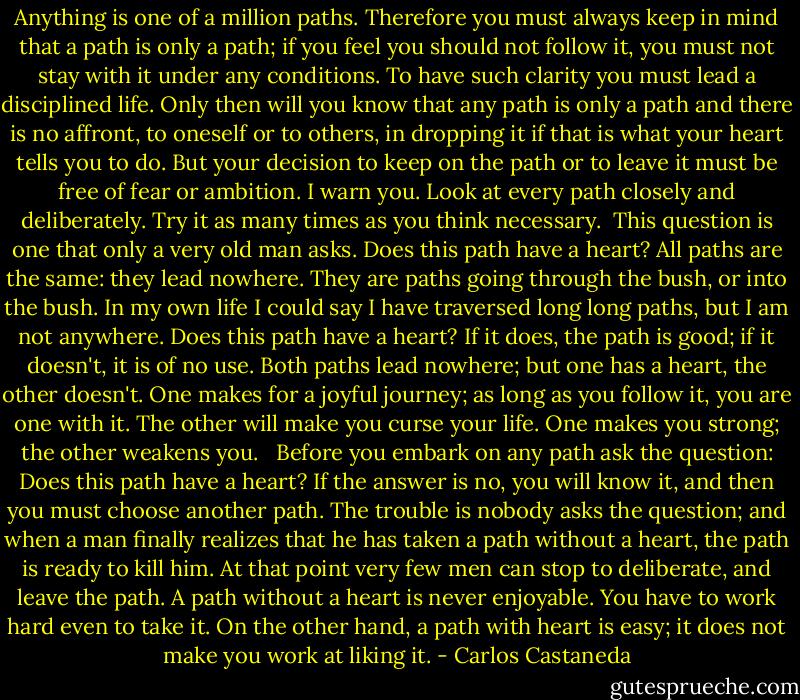 Anything is one of a million paths. Therefore you must always keep in mind that a path is only a path; if you feel you should not follow it, you must not stay with it under any conditions. To have such clarity you must lead a disciplined life. Only then will you know that any path is only a path and there is no affront, to oneself or to others, in dropping it if that is what your heart tells you to do. But your decision to keep on the path or to leave it must be free of fear or ambition. I warn you. Look at every path closely and deliberately. Try it as many times as you think necessary.<br /><br />This question is one that only a very old man asks. Does this path have a heart? All paths are the same: they lead nowhere. They are paths going through the bush, or into the bush. In my own life I could say I have traversed long long paths, but I am not anywhere. Does this path have a heart? If it does, the path is good; if it doesn't, it is of no use. Both paths lead nowhere; but one has a heart, the other doesn't. One makes for a joyful journey; as long as you follow it, you are one with it. The other will make you curse your life. One makes you strong; the other weakens you.<br /><br /><br />Before you embark on any path ask the question: Does this path have a heart? If the answer is no, you will know it, and then you must choose another path. The trouble is nobody asks the question; and when a man finally realizes that he has taken a path without a heart, the path is ready to kill him. At that point very few men can stop to deliberate, and leave the path. A path without a heart is never enjoyable. You have to work hard even to take it. On the other hand, a path with heart is easy; it does not make you work at liking it. - Carlos Castaneda